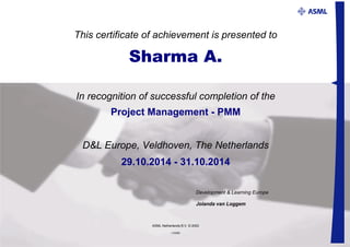 This certificate of achievement is presented to
Sharma A.
Project Management - PMM
29.10.2014 - 31.10.2014
Development & Learning Europe
Jolanda van Loggem
ASML Netherlands B.V. © 2002
I-23280
In recognition of successful completion of the
D&L Europe, Veldhoven, The Netherlands
 