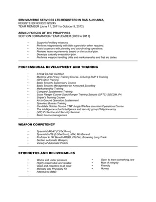 SRM MARITIME SERVICES LTD.REGISTERD IN RAS ALKHAIMA,
REGISTERD NO IC20120245
TEAM MEMBER (June 11, 2011 to October 9, 2012)
ARMED FORCES OF THE PHILIPPINES
SECTION COMMANDER/TEAM LEADER (2003 to 2011)
• Support of military missions.
• Perform independently with little supervision when required.
• Assist superiors with planning and coordinating operations.
• Reviews team requirements based on the tactical plan.
• Develops casualty evacuation plan.
• Performs weapon handling drills and marksmanship and first aid duties.
PROFESSIONAL DEVELOPMENT AND TRAINING
• STCW 95 BST Certified
• Maritime Anti-Piracy Training Course, including BMP 4 Training
• ISPS SSO Training
• Basic Security Supervisory Course
• Basic Security Management on Armoured Escorting
• Marksmanship Training
• Company Sustainment Training
• Scout Ranger Course-Scout Ranger Training Schools (SRTS) SOCOM, PA
• Sniper’s Training Course
• Air to Ground Operation Sustainment
• Speakers Bureau Training
• Candidate Soldier Course CTW Jungle Warfare mountain Operations Course
• The intelligence school intelligence and security group Philippine army
• (VIP) Protection and Security Seminar
• Basic trauma management
WEAPON COMPETENCY
• Specialist AK-47 (7.62x39mm)
• Specialist M16 (5.56x45mm), M14, M1-Garand
• Proficient in HK Benelli ARGO, FN FAL, Browning Long Track
• Section Automatic Weapon,
• Variety of Automatic Pistols
STRENGTHS AND DELIVERABLES
• Works well under pressure
• Highly responsible and reliable
• Open and receptive to all input
• Mentally and Physically Fit
• Attentive to detail
• Open to learn something new
• Man of Integrity
• Friendly
• Honest
 