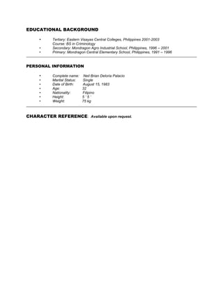 EDUCATIONAL BACKGROUND
• Tertiary: Eastern Visayas Central Colleges, Philippines 2001-2003
Course: BS in Criminology
• Secondary: Mondragon Agro Industrial School, Philippines, 1996 – 2001
• Primary: Mondragon Central Elementary School, Philippines, 1991 – 1996
PERSONAL INFORMATION
• Complete name: Neil Brian Deloria Palacio
• Marital Status: Single
• Date of Birth: August 15, 1983
• Age: 32
• Nationality: Filipino
• Height: 5 ‘ 5 ‘
• Weight: 75 kg
CHARACTER REFERENCE: Available upon request.
 