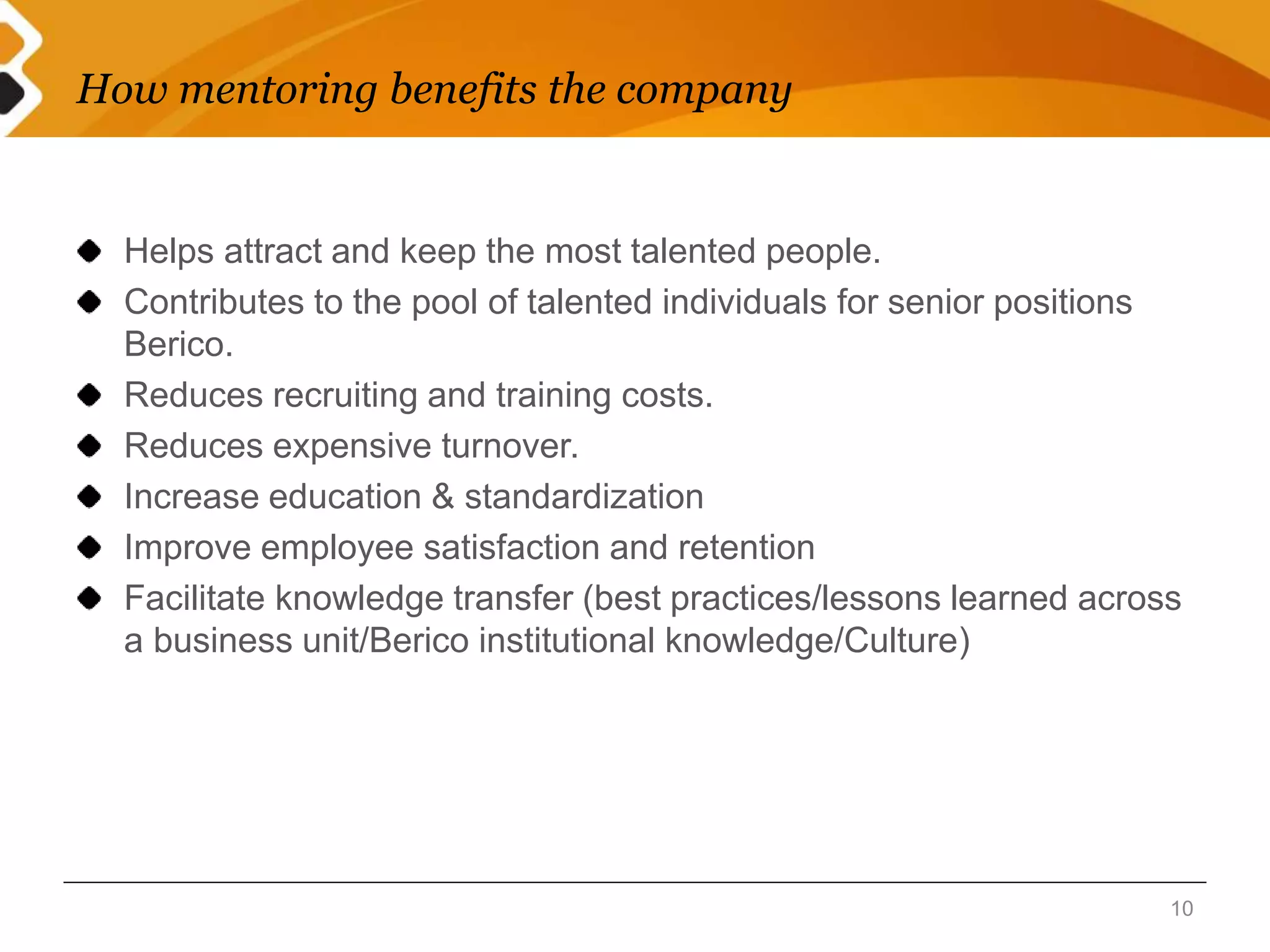 How mentoring benefits the company 
Helps attract and keep the most talented people. 
Contributes to the pool of talented individuals for senior positions 
Berico. 
Reduces recruiting and training costs. 
Reduces expensive turnover. 
Increase education & standardization 
Improve employee satisfaction and retention 
Facilitate knowledge transfer (best practices/lessons learned across 
a business unit/Berico institutional knowledge/Culture) 
10 
 