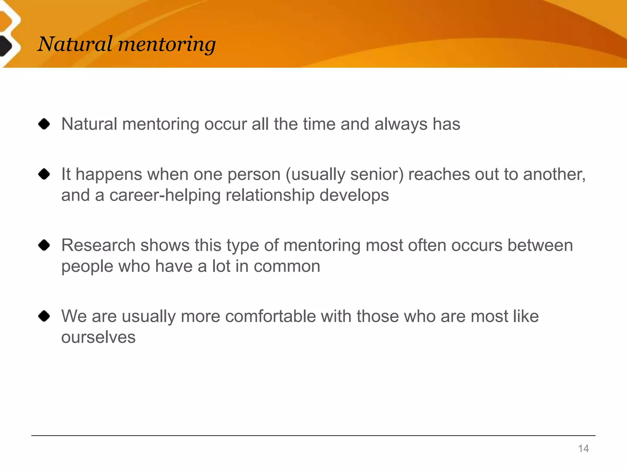Natural mentoring 
Natural mentoring occur all the time and always has 
It happens when one person (usually senior) reaches out to another, 
and a career-helping relationship develops 
Research shows this type of mentoring most often occurs between 
people who have a lot in common 
We are usually more comfortable with those who are most like 
ourselves 
14 
 