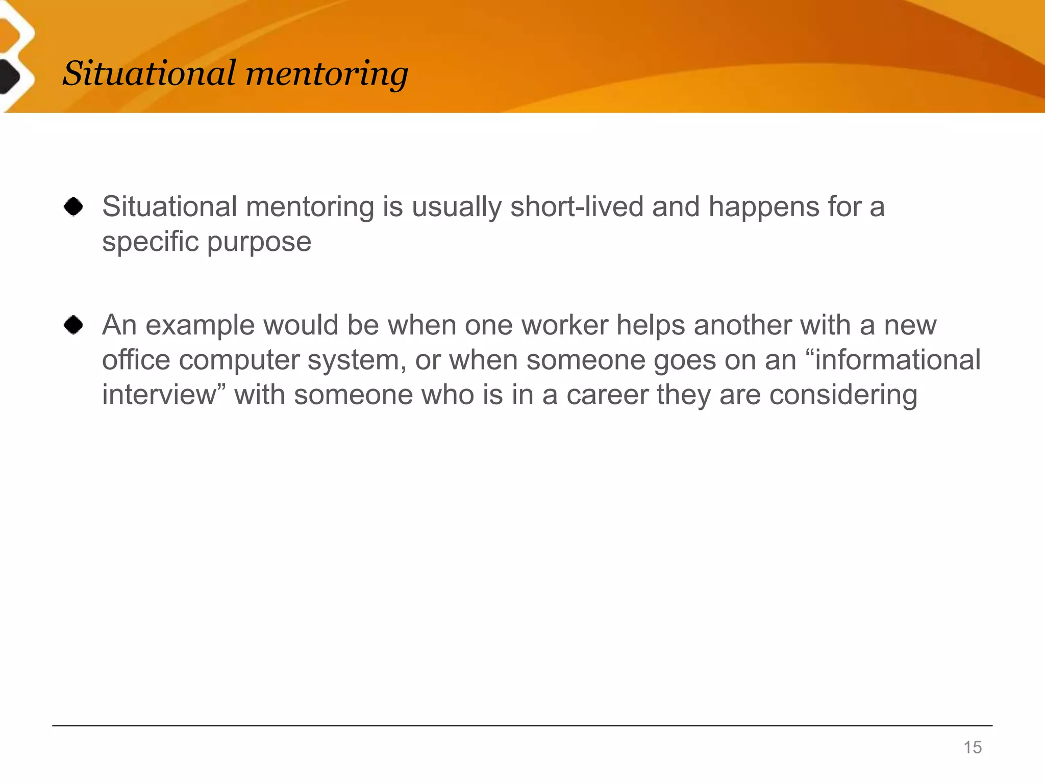 Situational mentoring 
Situational mentoring is usually short-lived and happens for a 
specific purpose 
An example would be when one worker helps another with a new 
office computer system, or when someone goes on an “informational 
interview” with someone who is in a career they are considering 
15 
 