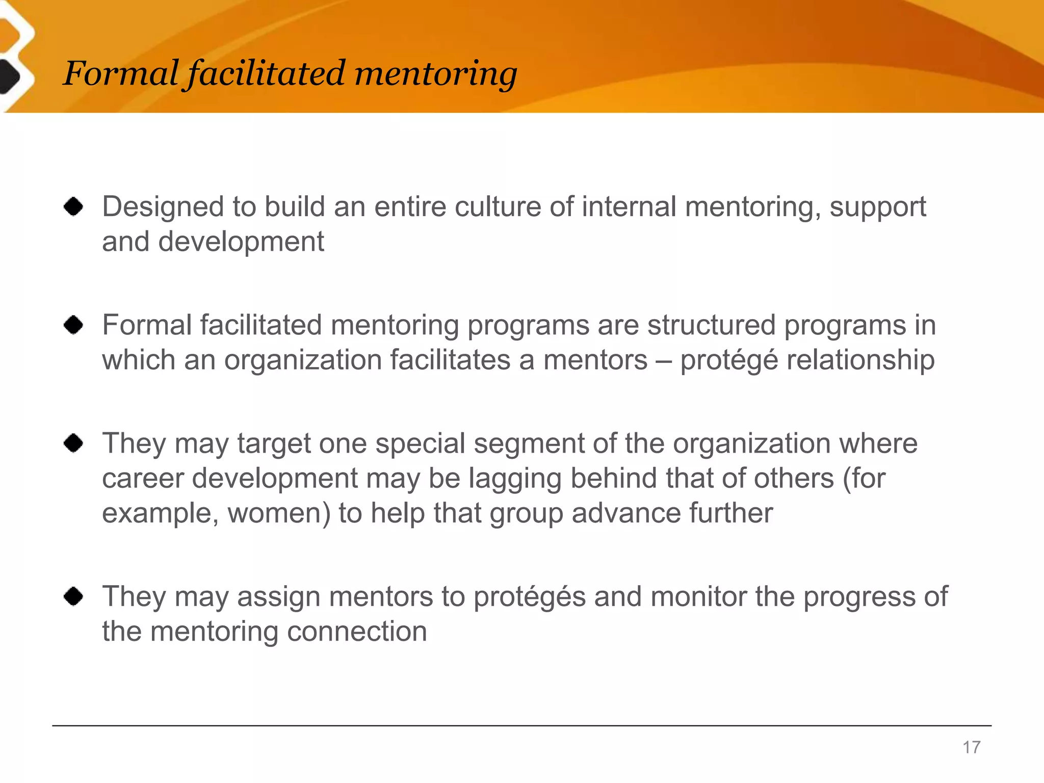 Formal facilitated mentoring 
Designed to build an entire culture of internal mentoring, support 
and development 
Formal facilitated mentoring programs are structured programs in 
which an organization facilitates a mentors – protégé relationship 
They may target one special segment of the organization where 
career development may be lagging behind that of others (for 
example, women) to help that group advance further 
They may assign mentors to protégés and monitor the progress of 
the mentoring connection 
17 
 