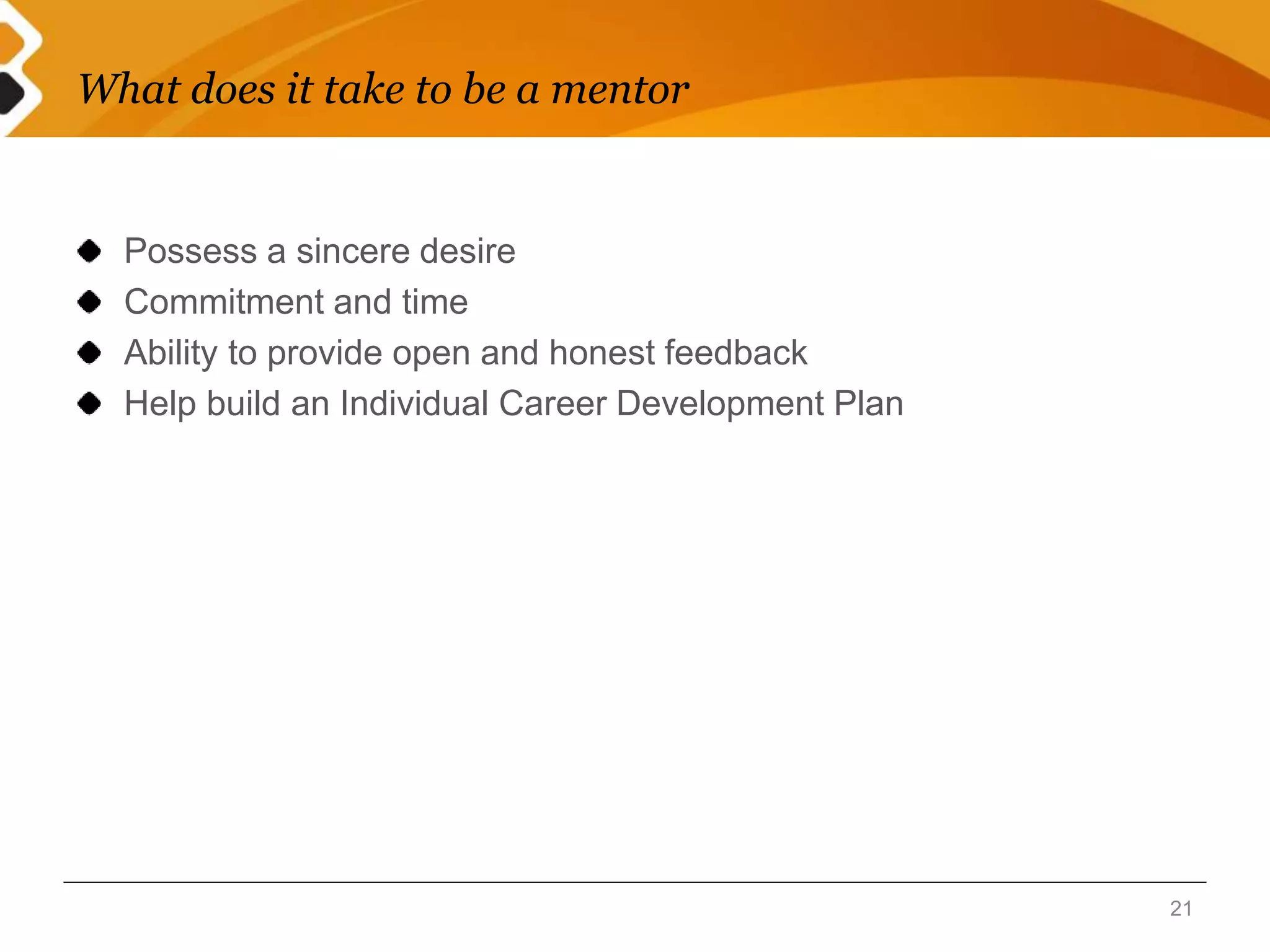 What does it take to be a mentor 
Possess a sincere desire 
Commitment and time 
Ability to provide open and honest feedback 
Help build an Individual Career Development Plan 
21 
 