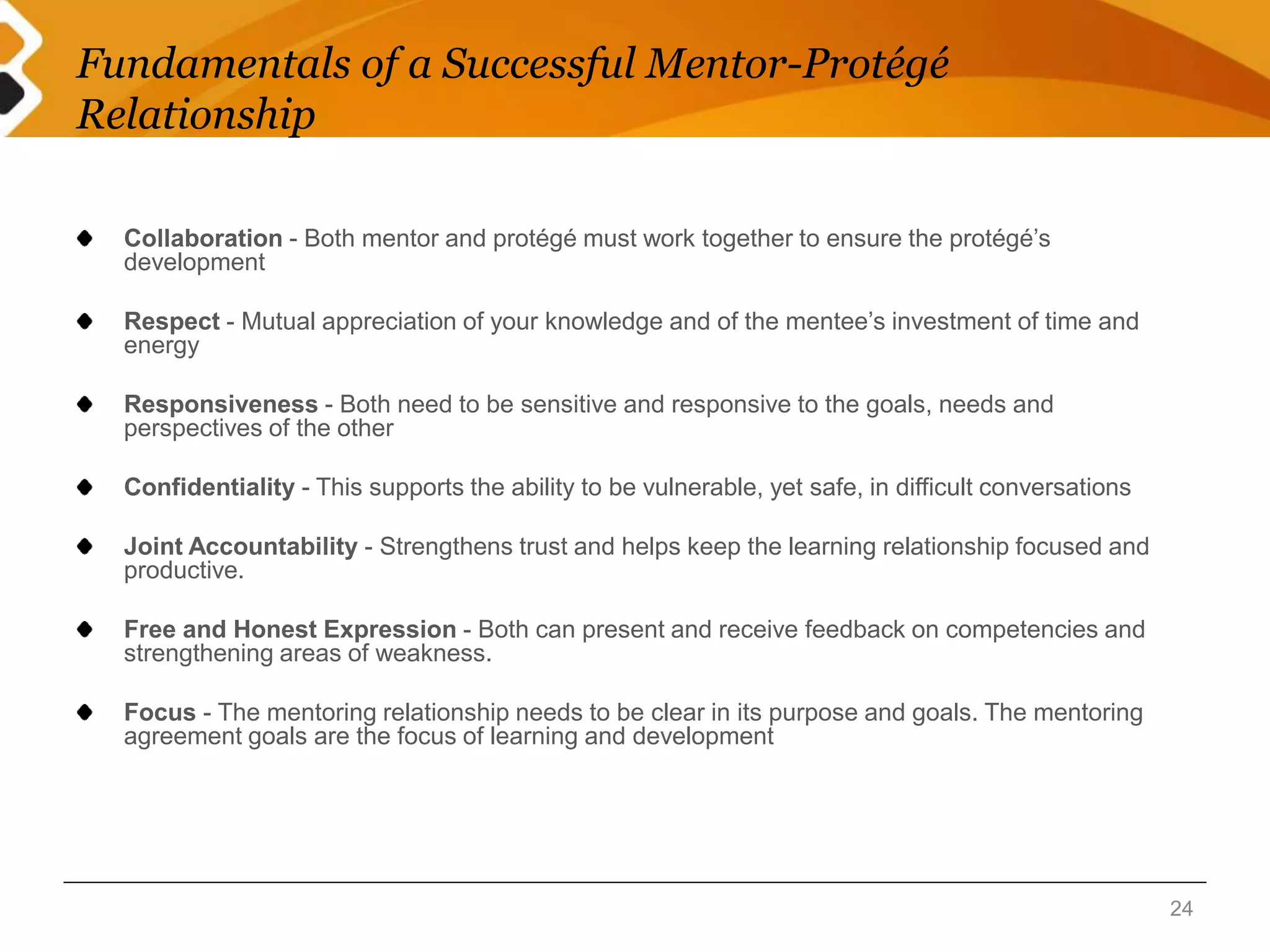 Fundamentals of a Successful Mentor-Protégé 
Relationship 
Collaboration - Both mentor and protégé must work together to ensure the protégé’s 
development 
Respect - Mutual appreciation of your knowledge and of the mentee’s investment of time and 
energy 
Responsiveness - Both need to be sensitive and responsive to the goals, needs and 
perspectives of the other 
Confidentiality - This supports the ability to be vulnerable, yet safe, in difficult conversations 
Joint Accountability - Strengthens trust and helps keep the learning relationship focused and 
productive. 
Free and Honest Expression - Both can present and receive feedback on competencies and 
strengthening areas of weakness. 
Focus - The mentoring relationship needs to be clear in its purpose and goals. The mentoring 
agreement goals are the focus of learning and development 
24 
 