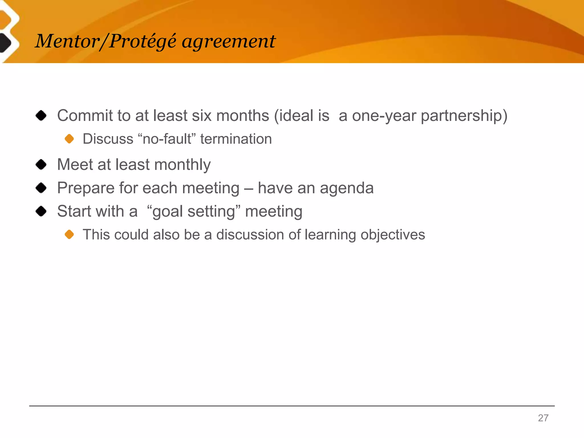 Mentor/Protégé agreement 
Commit to at least six months (ideal is a one-year partnership) 
Discuss “no-fault” termination 
Meet at least monthly 
Prepare for each meeting – have an agenda 
Start with a “goal setting” meeting 
This could also be a discussion of learning objectives 
27 
 