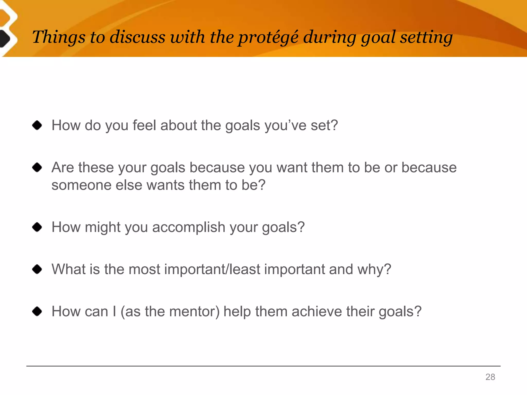 Things to discuss with the protégé during goal setting 
How do you feel about the goals you’ve set? 
Are these your goals because you want them to be or because 
someone else wants them to be? 
How might you accomplish your goals? 
What is the most important/least important and why? 
How can I (as the mentor) help them achieve their goals? 
28 
 