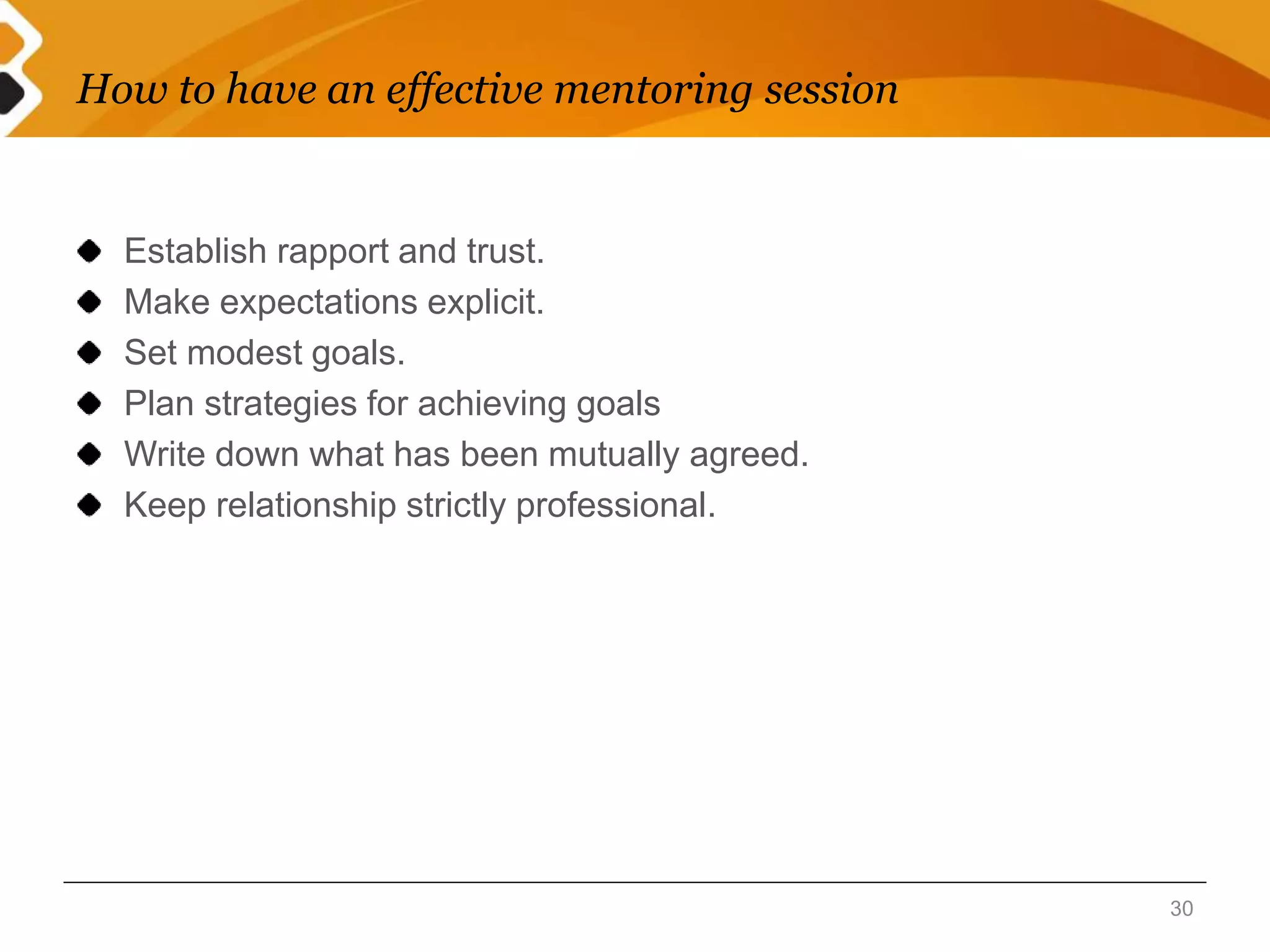How to have an effective mentoring session 
Establish rapport and trust. 
Make expectations explicit. 
Set modest goals. 
Plan strategies for achieving goals 
Write down what has been mutually agreed. 
Keep relationship strictly professional. 
30 
 