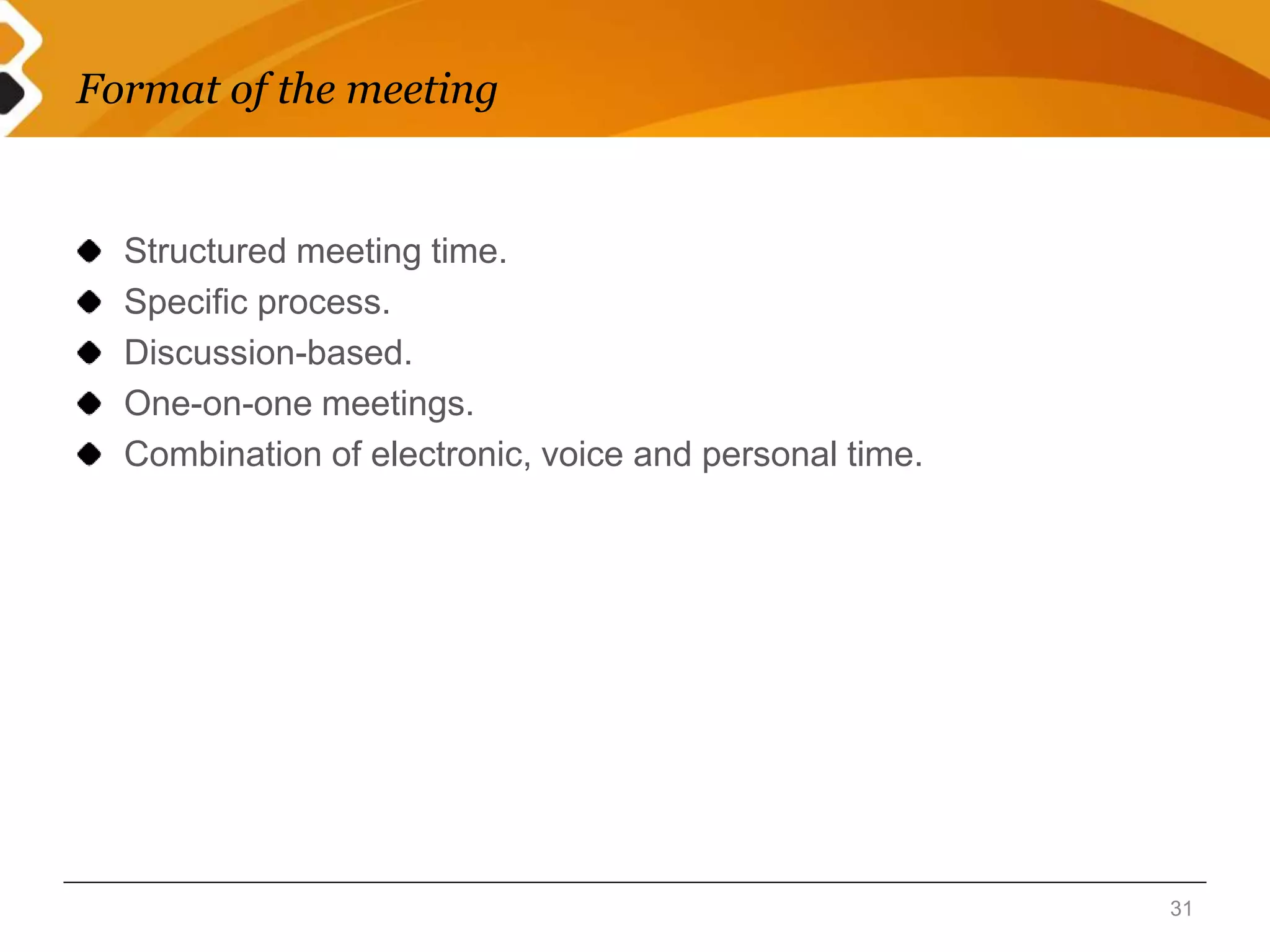 Format of the meeting 
Structured meeting time. 
Specific process. 
Discussion-based. 
One-on-one meetings. 
Combination of electronic, voice and personal time. 
31 
 