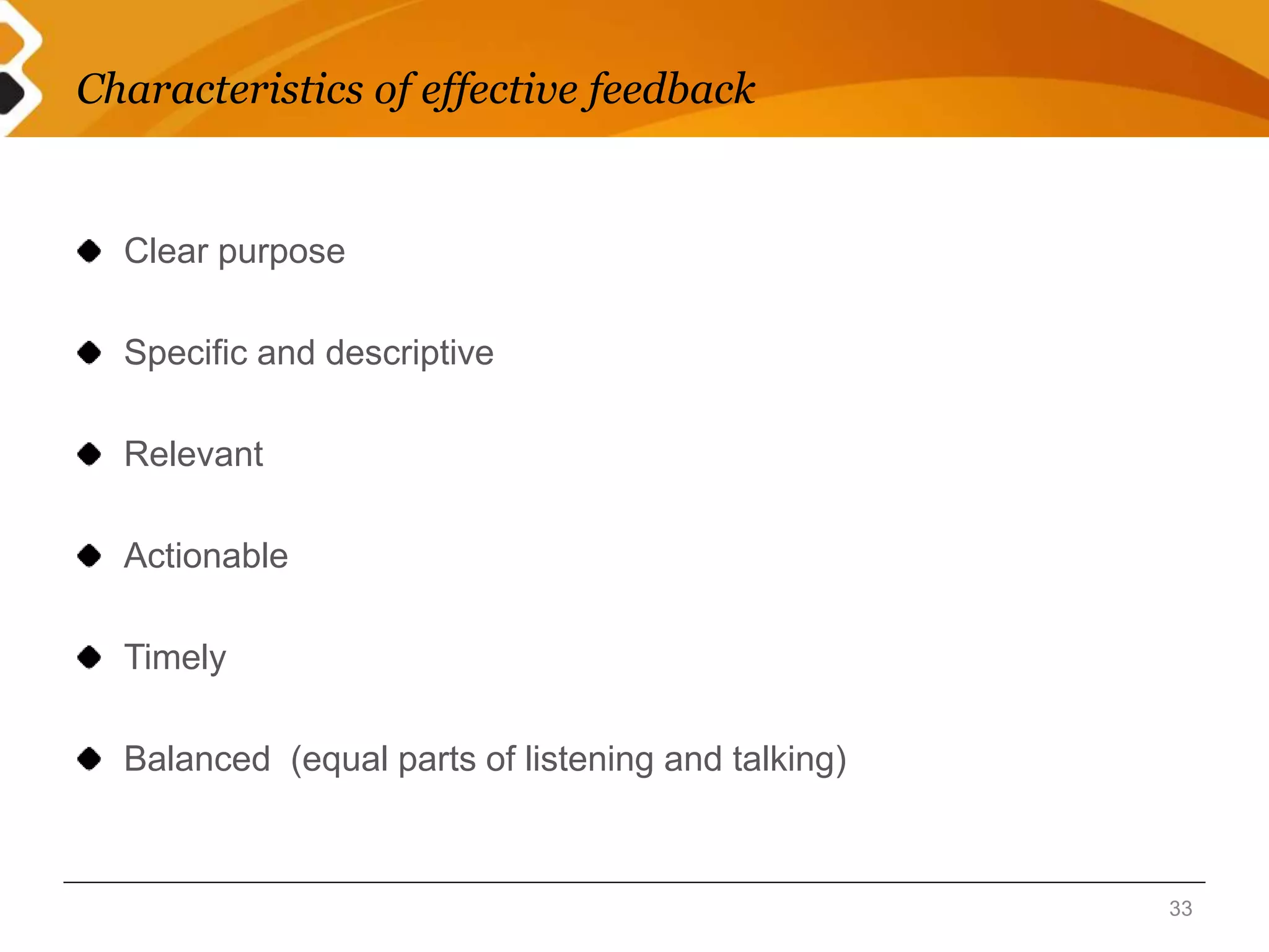 Characteristics of effective feedback 
Clear purpose 
Specific and descriptive 
Relevant 
Actionable 
Timely 
Balanced (equal parts of listening and talking) 
33 
 
