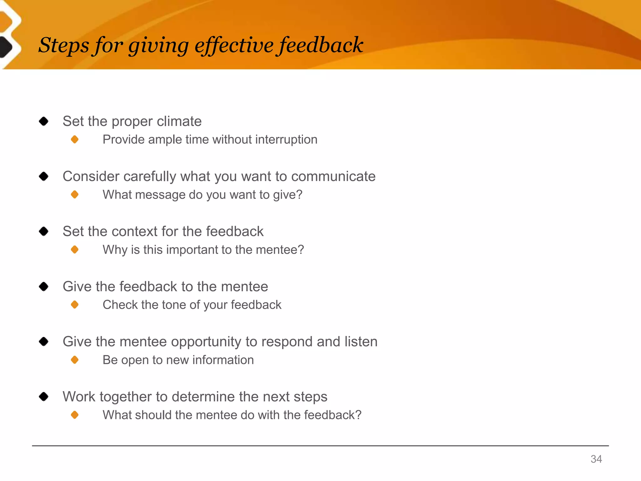 Steps for giving effective feedback 
Set the proper climate 
Provide ample time without interruption 
Consider carefully what you want to communicate 
What message do you want to give? 
Set the context for the feedback 
Why is this important to the mentee? 
Give the feedback to the mentee 
Check the tone of your feedback 
Give the mentee opportunity to respond and listen 
Be open to new information 
Work together to determine the next steps 
What should the mentee do with the feedback? 
34 
 