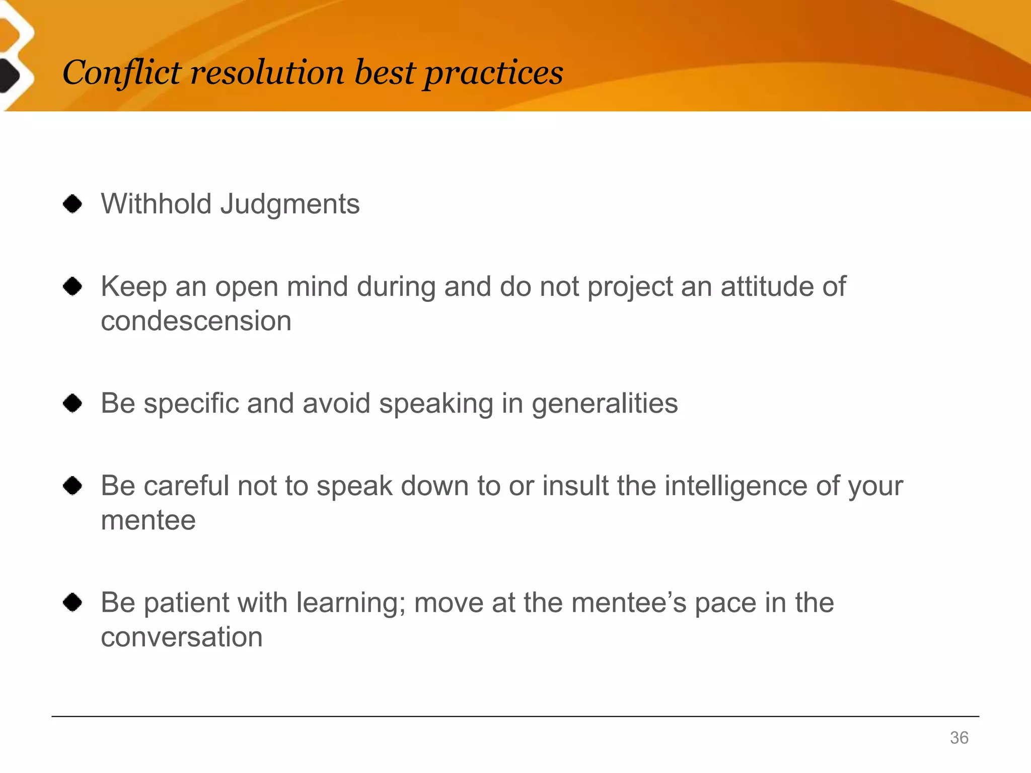 Conflict resolution best practices 
Withhold Judgments 
Keep an open mind during and do not project an attitude of 
condescension 
Be specific and avoid speaking in generalities 
Be careful not to speak down to or insult the intelligence of your 
mentee 
Be patient with learning; move at the mentee’s pace in the 
conversation 
36 
 