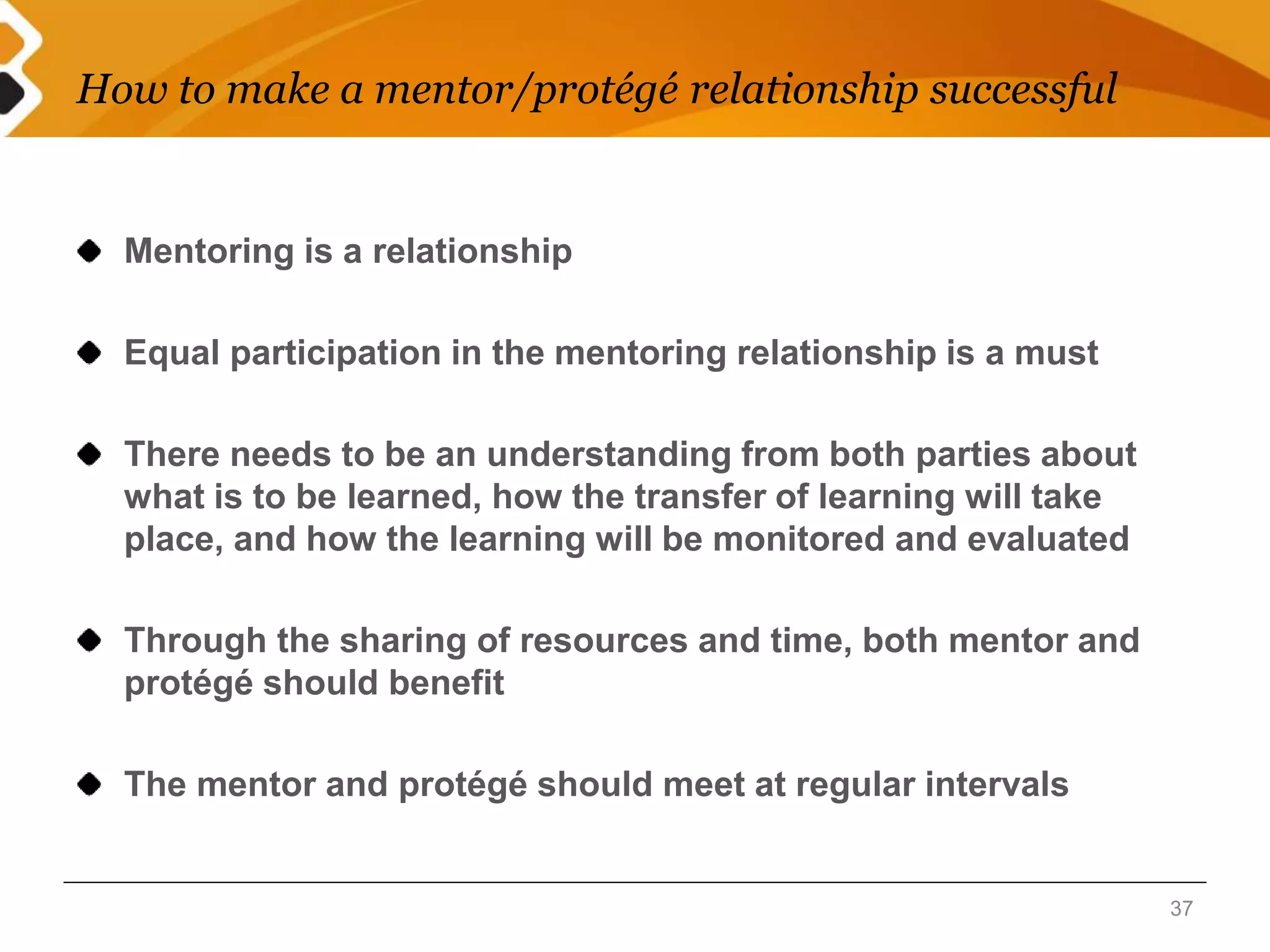 How to make a mentor/protégé relationship successful 
Mentoring is a relationship 
Equal participation in the mentoring relationship is a must 
There needs to be an understanding from both parties about 
what is to be learned, how the transfer of learning will take 
place, and how the learning will be monitored and evaluated 
Through the sharing of resources and time, both mentor and 
protégé should benefit 
The mentor and protégé should meet at regular intervals 
37 
 