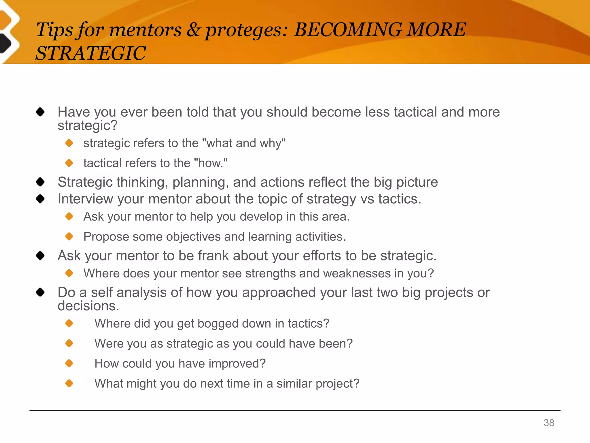 Tips for mentors & proteges: BECOMING MORE 
STRATEGIC 
Have you ever been told that you should become less tactical and more 
strategic? 
strategic refers to the "what and why" 
tactical refers to the "how." 
Strategic thinking, planning, and actions reflect the big picture 
Interview your mentor about the topic of strategy vs tactics. 
Ask your mentor to help you develop in this area. 
Propose some objectives and learning activities. 
Ask your mentor to be frank about your efforts to be strategic. 
Where does your mentor see strengths and weaknesses in you? 
Do a self analysis of how you approached your last two big projects or 
decisions. 
Where did you get bogged down in tactics? 
Were you as strategic as you could have been? 
How could you have improved? 
What might you do next time in a similar project? 
38 
 
