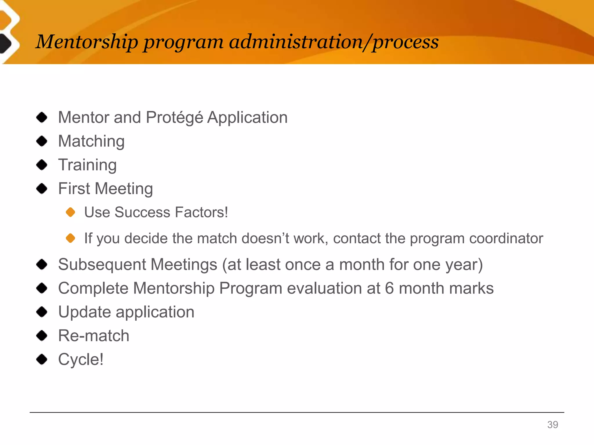Mentorship program administration/process 
Mentor and Protégé Application 
Matching 
Training 
First Meeting 
Use Success Factors! 
If you decide the match doesn’t work, contact the program coordinator 
Subsequent Meetings (at least once a month for one year) 
Complete Mentorship Program evaluation at 6 month marks 
Update application 
Re-match 
Cycle! 
39 
 