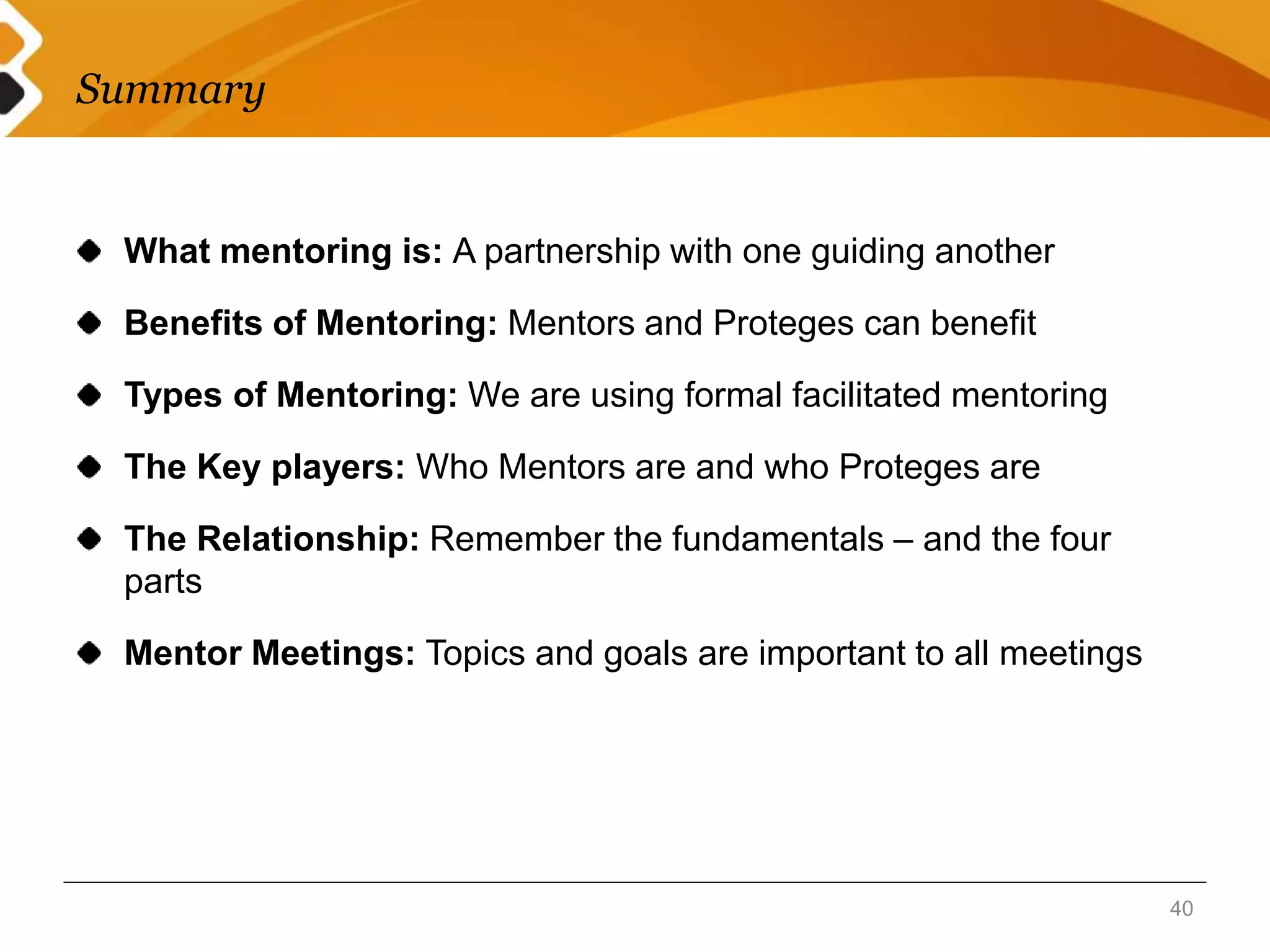 Summary 
What mentoring is: A partnership with one guiding another 
Benefits of Mentoring: Mentors and Proteges can benefit 
Types of Mentoring: We are using formal facilitated mentoring 
The Key players: Who Mentors are and who Proteges are 
The Relationship: Remember the fundamentals – and the four 
parts 
Mentor Meetings: Topics and goals are important to all meetings 
40 
 