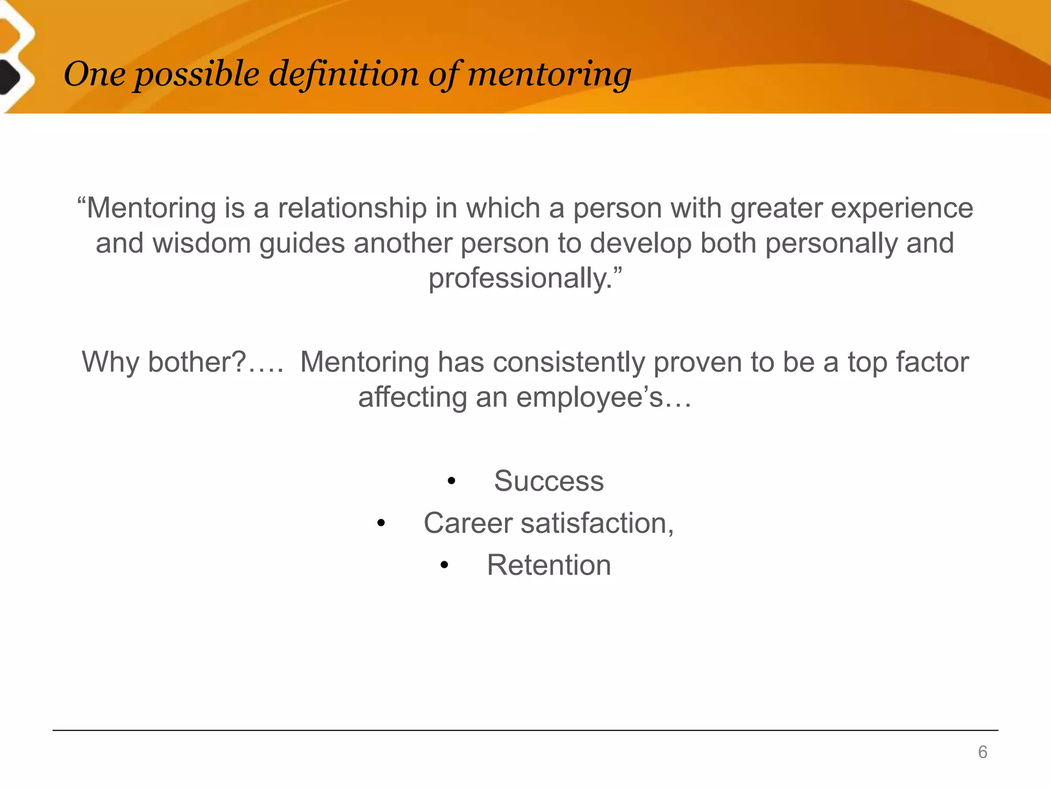 One possible definition of mentoring 
“Mentoring is a relationship in which a person with greater experience 
and wisdom guides another person to develop both personally and 
professionally.” 
Why bother?…. Mentoring has consistently proven to be a top factor 
affecting an employee’s… 
• Success 
• Career satisfaction, 
• Retention 
6 
 