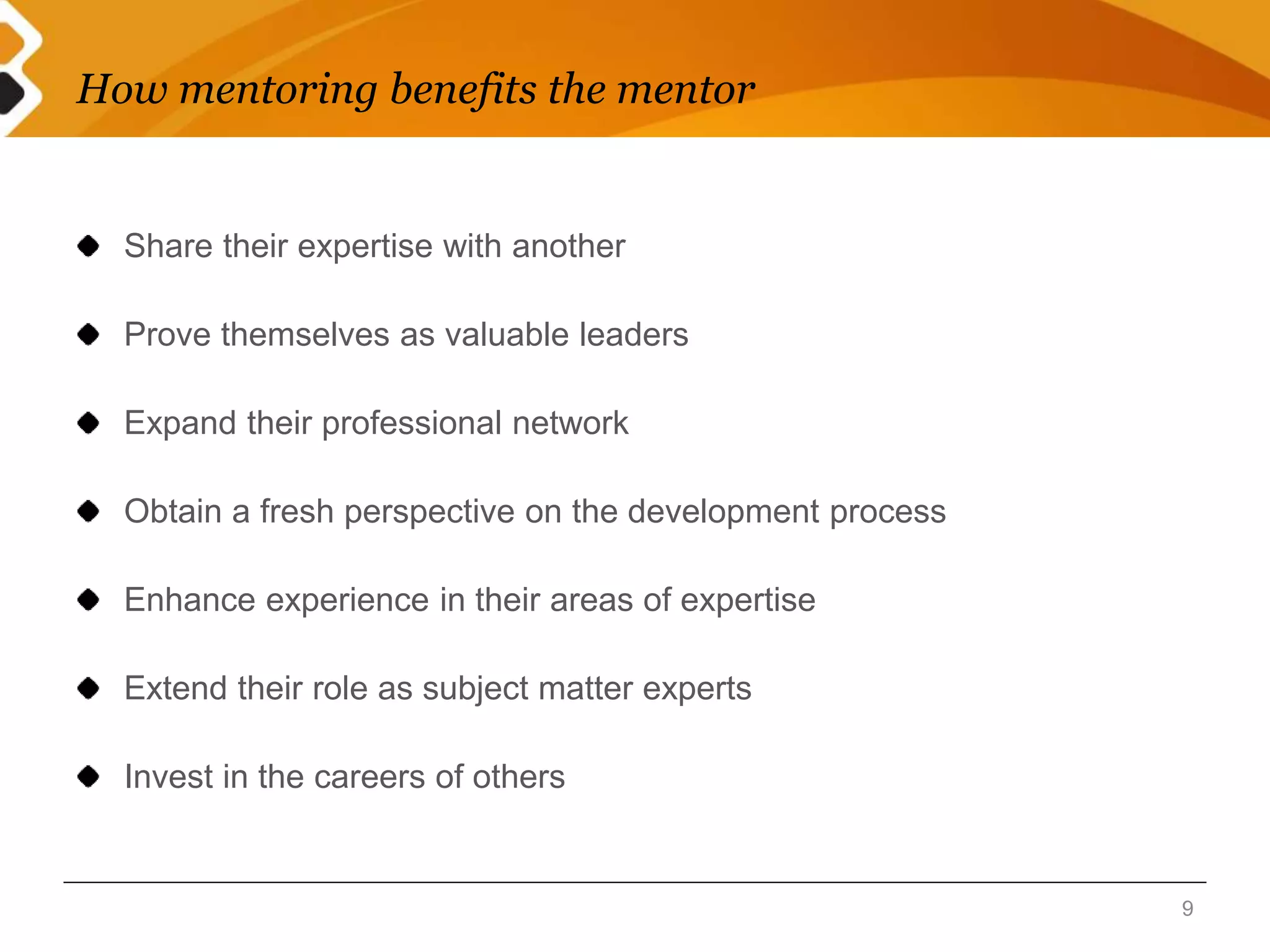 How mentoring benefits the mentor 
Share their expertise with another 
Prove themselves as valuable leaders 
Expand their professional network 
Obtain a fresh perspective on the development process 
Enhance experience in their areas of expertise 
Extend their role as subject matter experts 
Invest in the careers of others 
9 
 
