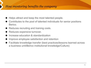 How mentoring benefits the company 
Helps attract and keep the most talented people. 
Contributes to the pool of talented individuals for senior positions 
Berico. 
Reduces recruiting and training costs. 
Reduces expensive turnover. 
Increase education & standardization 
Improve employee satisfaction and retention 
Facilitate knowledge transfer (best practices/lessons learned across 
a business unit/Berico institutional knowledge/Culture) 
10 
 