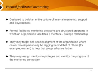 Formal facilitated mentoring 
Designed to build an entire culture of internal mentoring, support 
and development 
Formal facilitated mentoring programs are structured programs in 
which an organization facilitates a mentors – protégé relationship 
They may target one special segment of the organization where 
career development may be lagging behind that of others (for 
example, women) to help that group advance further 
They may assign mentors to protégés and monitor the progress of 
the mentoring connection 
17 
 