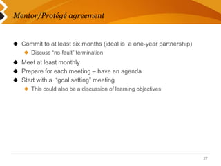 Mentor/Protégé agreement 
Commit to at least six months (ideal is a one-year partnership) 
Discuss “no-fault” termination 
Meet at least monthly 
Prepare for each meeting – have an agenda 
Start with a “goal setting” meeting 
This could also be a discussion of learning objectives 
27 
 