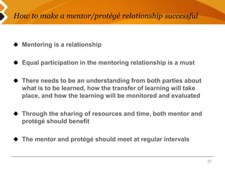 How to make a mentor/protégé relationship successful 
Mentoring is a relationship 
Equal participation in the mentoring relationship is a must 
There needs to be an understanding from both parties about 
what is to be learned, how the transfer of learning will take 
place, and how the learning will be monitored and evaluated 
Through the sharing of resources and time, both mentor and 
protégé should benefit 
The mentor and protégé should meet at regular intervals 
37 
 