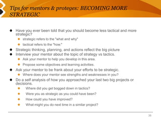 Tips for mentors & proteges: BECOMING MORE 
STRATEGIC 
Have you ever been told that you should become less tactical and more 
strategic? 
strategic refers to the "what and why" 
tactical refers to the "how." 
Strategic thinking, planning, and actions reflect the big picture 
Interview your mentor about the topic of strategy vs tactics. 
Ask your mentor to help you develop in this area. 
Propose some objectives and learning activities. 
Ask your mentor to be frank about your efforts to be strategic. 
Where does your mentor see strengths and weaknesses in you? 
Do a self analysis of how you approached your last two big projects or 
decisions. 
Where did you get bogged down in tactics? 
Were you as strategic as you could have been? 
How could you have improved? 
What might you do next time in a similar project? 
38 
 