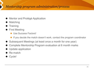 Mentorship program administration/process 
Mentor and Protégé Application 
Matching 
Training 
First Meeting 
Use Success Factors! 
If you decide the match doesn’t work, contact the program coordinator 
Subsequent Meetings (at least once a month for one year) 
Complete Mentorship Program evaluation at 6 month marks 
Update application 
Re-match 
Cycle! 
39 
 