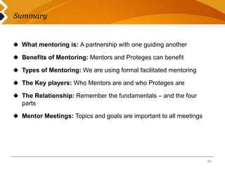 Summary 
What mentoring is: A partnership with one guiding another 
Benefits of Mentoring: Mentors and Proteges can benefit 
Types of Mentoring: We are using formal facilitated mentoring 
The Key players: Who Mentors are and who Proteges are 
The Relationship: Remember the fundamentals – and the four 
parts 
Mentor Meetings: Topics and goals are important to all meetings 
40 
 
