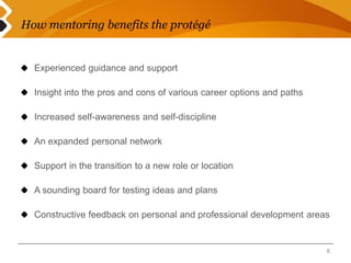 How mentoring benefits the protégé 
Experienced guidance and support 
Insight into the pros and cons of various career options and paths 
Increased self-awareness and self-discipline 
An expanded personal network 
Support in the transition to a new role or location 
A sounding board for testing ideas and plans 
Constructive feedback on personal and professional development areas 
8 
 
