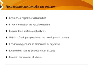 How mentoring benefits the mentor 
Share their expertise with another 
Prove themselves as valuable leaders 
Expand their professional network 
Obtain a fresh perspective on the development process 
Enhance experience in their areas of expertise 
Extend their role as subject matter experts 
Invest in the careers of others 
9 
 