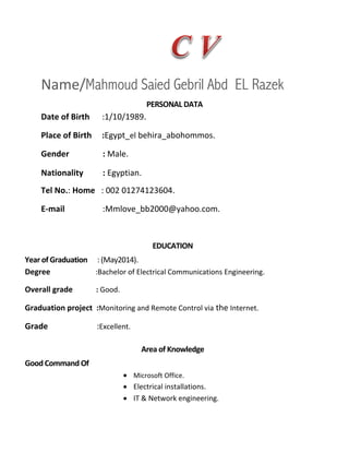 Name/Mahmoud Saied Gebril Abd EL Razek
PERSONAL DATA
Date of Birth .
Place of Birth :Egypt_el behira_abohommos.
Gender : Male.
Nationality : Egyptian.
Tel No.: Home : .
E-mail :Mmlove_bb2000@yahoo.com.
EDUCATION
Year of Graduation : (May .
Degree :Bachelor of Electrical Communications Engineering.
Overall grade : Good.
Graduation project :Monitoring and Remote Control via the Internet.
Grade :Excellent.
Area of Knowledge
Good Command Of
 Microsoft Office.
 Electrical installations.
 IT & Network engineering.
 