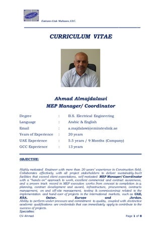 Emirates Link Maltauro, LLC.
______________________________________
CV-Ahmad Page 1 of 8
CURRICULUM VITAE
Ahmad Almajdalawi
MEP Manager/ Coordinator
Degree : B.S. Electrical Engineering
Language : Arabic & English
Email : a.majdalawi@emirateslink.ae
Years of Experience : 20 years
UAE Experience : 5.5 years / 9 Months (Company)
GCC Experience : 13 years
OBJECTIVE:
Highly motivated Engineer with more than 20 years’ experience in Construction field.
Collaborates effectively with all project stakeholders to deliver sustainably-built
facilities that exceed client expectations, self-motivated MEP Manager/ Coordinator
with a “hands on” approach to work, excellent commercial and contract awareness,
and a proven track record in MEP execution works from concept to completion (e.g.
planning, contract development and award, infrastructure, procurement, contracts
management, on and off-site management, testing & commissioning) related to the
implementation and hand-over of projects in the international markets, such as UAE,
KSA, Qatar, Europe and Jordan.
Ability to perform under pressure and commitment to quality, coupled with distinctive
academic qualifications are credentials that can immediately apply to contribute to the
success of projects.
Specialties:
 