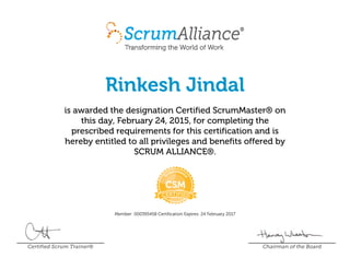 Rinkesh Jindal
is awarded the designation Certified ScrumMaster® on
this day, February 24, 2015, for completing the
prescribed requirements for this certification and is
hereby entitled to all privileges and benefits offered by
SCRUM ALLIANCE®.
Member: 000395458 Certification Expires: 24 February 2017
Certified Scrum Trainer® Chairman of the Board
 