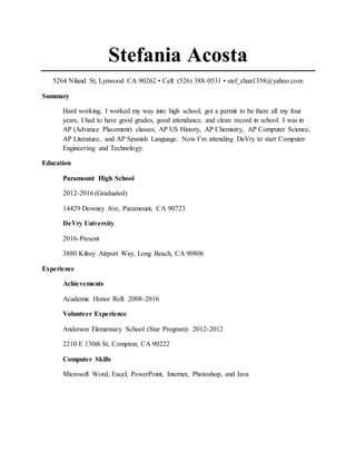 Stefania Acosta
5264 Niland St, Lynwood CA 90262 • Cell: (526) 388-0531 • stef_chan1358@yahoo.com
Summary
Hard working, I worked my way into high school, got a permit to be there all my four
years, I had to have good grades, good attendance, and clean record in school. I was in
AP (Advance Placement) classes; AP US History, AP Chemistry, AP Computer Science,
AP Literature, and AP Spanish Language. Now I’m attending DeVry to start Computer
Engineering and Technology.
Education
Paramount High School
2012-2016 (Graduated)
14429 Downey Ave, Paramount, CA 90723
DeVry University
2016-Present
3880 Kilroy Airport Way, Long Beach, CA 90806
Experience
Achievements
Academic Honor Roll: 2008-2016
Volunteer Experience
Anderson Elementary School (Star Program): 2012-2012
2210 E 130th St, Compton, CA 90222
Computer Skills
Microsoft Word, Excel, PowerPoint, Internet, Photoshop, and Java
 