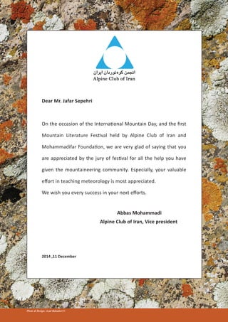 Dear Mr. Jafar Sepehri
On the occasion of the International Mountain Day, and the first
Mountain Literature Festival held by Alpine Club of Iran and
Mohammadifar Foundation, we are very glad of saying that you
are appreciated by the jury of festival for all the help you have
given the mountaineering community. Especially, your valuable
effort in teaching meteorology is most appreciated.
We wish you every success in your next efforts.
Abbas Mohammadi
Alpine Club of Iran, Vice president
2014 ,11 December
Photo & Design: Azad Bahadori ©
 