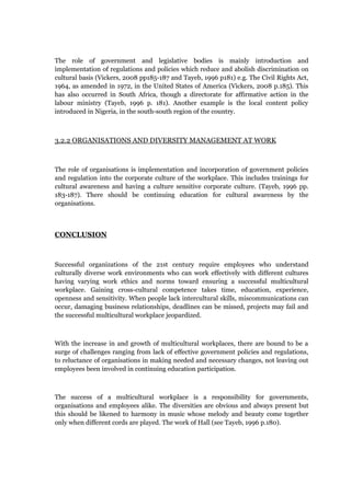 The role of government and legislative bodies is mainly introduction and
implementation of regulations and policies which reduce and abolish discrimination on
cultural basis (Vickers, 2008 pp185-187 and Tayeb, 1996 p181) e.g. The Civil Rights Act,
1964, as amended in 1972, in the United States of America (Vickers, 2008 p.185). This
has also occurred in South Africa, though a directorate for affirmative action in the
labour ministry (Tayeb, 1996 p. 181). Another example is the local content policy
introduced in Nigeria, in the south-south region of the country.
3.2.2 ORGANISATIONS AND DIVERSITY MANAGEMENT AT WORK
The role of organisations is implementation and incorporation of government policies
and regulation into the corporate culture of the workplace. This includes trainings for
cultural awareness and having a culture sensitive corporate culture. (Tayeb, 1996 pp.
183-187). There should be continuing education for cultural awareness by the
organisations.
CONCLUSION
Successful organizations of the 21st century require employees who understand
culturally diverse work environments who can work effectively with different cultures
having varying work ethics and norms toward ensuring a successful multicultural
workplace. Gaining cross-cultural competence takes time, education, experience,
openness and sensitivity. When people lack intercultural skills, miscommunications can
occur, damaging business relationships, deadlines can be missed, projects may fail and
the successful multicultural workplace jeopardized.
With the increase in and growth of multicultural workplaces, there are bound to be a
surge of challenges ranging from lack of effective government policies and regulations,
to reluctance of organisations in making needed and necessary changes, not leaving out
employees been involved in continuing education participation.
The success of a multicultural workplace is a responsibility for governments,
organisations and employees alike. The diversities are obvious and always present but
this should be likened to harmony in music whose melody and beauty come together
only when different cords are played. The work of Hall (see Tayeb, 1996 p.180).
 