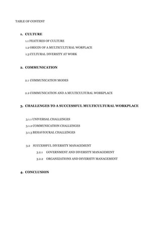 TABLE OF CONTENT
1. CULTURE
1.1 FEATURES OF CULTURE
1.2 ORIGIN OF A MULTICULTURAL WORPLACE
1.3 CULTURAL DIVERSITY AT WORK
2. COMMUNICATION
2.1 COMMUNICATION MODES
2.2 COMMUNICATION AND A MULTICULTURAL WORKPLACE
3. CHALLENGES TO A SUCCESSFUL MULTICULTURAL WORKPLACE
3.1.1 UNIVERSAL CHALLENGES
3.1.2 COMMUNICATION CHALLENGES
3.1.3 BEHAVIOURAL CHALLENGES
3.2 SUCCESSFUL DIVERSITY MANAGEMENT
3.2.1 GOVERNMENT AND DIVERSITY MANAGEMENT
3.2.2 ORGANIZATIONS AND DIVERSITY MANAGEMENT
4. CONCLUSION
 