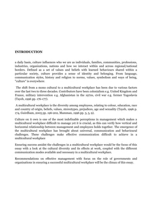 INTRODUCTION
a daily basis, culture influences who we are as individuals, families, communities, professions,
industries, organizations, nations and how we interact within and across regional/national
borders. Defined as a set of values and beliefs with learned behaviours shared within a
particular society, culture provides a sense of identity and belonging. From language,
communication styles, history and religion to norms, values, symbolism and ways of being,
"culture" is everywhere.
The shift from a mono cultural to a multicultural workplace has been due to various factors
over the last two to three decades. Contributors have been colonialism e.g. United Kingdom and
France, military intervention e.g. Afghanistan in the 1970s, civil war e.g. former Yugoslavia
(Tayeb, 1996 pp. 176-177).
A multicultural workplace is the diversity among employees, relating to colour, education, race
and country of origin, beliefs, values, stereotypes, prejudices, age and sexuality (Tayeb, 1996 p.
174, Guirdham, 2005 pp. 196-202, Mamman, 1996 pp. 3, 5, 9).
Culture on it own is one of the most indefinable perceptions in management which makes a
multicultural workplace difficult to manage yet it is crucial, as this can verify how vertical and
horizontal relationship between management and employees holds together. The emergence of
the multicultural workplace has brought about universal, communication and behavioural
challenges. These challenges make effective communication difficult to achieve in a
multicultural workplace
Ensuring success amidst the challenges in a multicultural workplace would be the focus of this
essay with a look at the cultural diversity and its effects at work, coupled with the different
communication modes available and necessary in a multicultural workplace.
Recommendations on effective management with focus on the role of governments and
organisations in ensuring a successful multicultural workplace will be the climax of this essay.
 