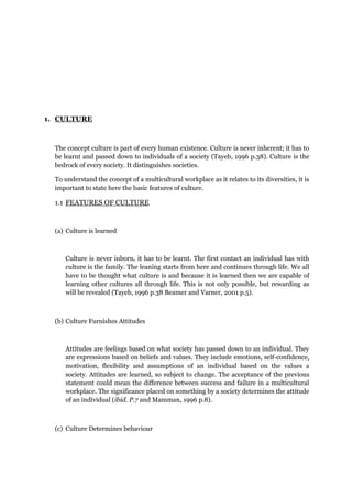1. CULTURE
The concept culture is part of every human existence. Culture is never inherent; it has to
be learnt and passed down to individuals of a society (Tayeb, 1996 p.38). Culture is the
bedrock of every society. It distinguishes societies.
To understand the concept of a multicultural workplace as it relates to its diversities, it is
important to state here the basic features of culture.
1.1 FEATURES OF CULTURE
(a) Culture is learned
Culture is never inborn, it has to be learnt. The first contact an individual has with
culture is the family. The leaning starts from here and continues through life. We all
have to be thought what culture is and because it is learned then we are capable of
learning other cultures all through life. This is not only possible, but rewarding as
will be revealed (Tayeb, 1996 p.38 Beamer and Varner, 2001 p.5).
(b) Culture Furnishes Attitudes
Attitudes are feelings based on what society has passed down to an individual. They
are expressions based on beliefs and values. They include emotions, self-confidence,
motivation, flexibility and assumptions of an individual based on the values a
society. Attitudes are learned, so subject to change. The acceptance of the previous
statement could mean the difference between success and failure in a multicultural
workplace. The significance placed on something by a society determines the attitude
of an individual (ibid. P.7 and Mamman, 1996 p.8).
(c) Culture Determines behaviour
 