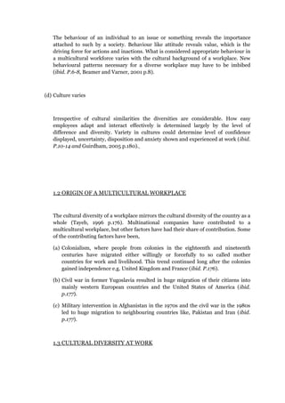 The behaviour of an individual to an issue or something reveals the importance
attached to such by a society. Behaviour like attitude reveals value, which is the
driving force for actions and inactions. What is considered appropriate behaviour in
a multicultural workforce varies with the cultural background of a workplace. New
behavioural patterns necessary for a diverse workplace may have to be imbibed
(ibid. P.6-8, Beamer and Varner, 2001 p.8).
(d) Culture varies
Irrespective of cultural similarities the diversities are considerable. How easy
employees adapt and interact effectively is determined largely by the level of
difference and diversity. Variety in cultures could determine level of confidence
displayed, uncertainty, disposition and anxiety shown and experienced at work (ibid.
P.10-14 and Guirdham, 2005 p.180).
1.2 ORIGIN OF A MULTICULTURAL WORKPLACE
The cultural diversity of a workplace mirrors the cultural diversity of the country as a
whole (Tayeb, 1996 p.176). Multinational companies have contributed to a
multicultural workplace, but other factors have had their share of contribution. Some
of the contributing factors have been,
(a) Colonialism, where people from colonies in the eighteenth and nineteenth
centuries have migrated either willingly or forcefully to so called mother
countries for work and livelihood. This trend continued long after the colonies
gained independence e.g. United Kingdom and France (ibid. P.176).
(b) Civil war in former Yugoslavia resulted in huge migration of their citizens into
mainly western European countries and the United States of America (ibid.
p.177).
(c) Military intervention in Afghanistan in the 1970s and the civil war in the 1980s
led to huge migration to neighbouring countries like, Pakistan and Iran (ibid.
p.177).
1.3 CULTURAL DIVERSITY AT WORK
 