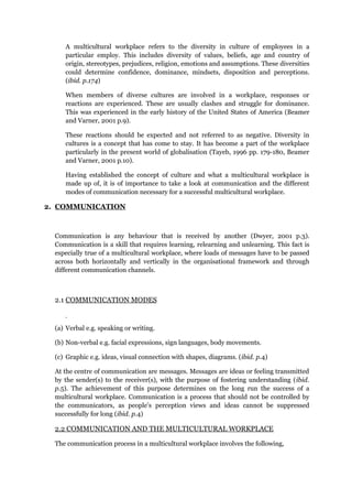 A multicultural workplace refers to the diversity in culture of employees in a
particular employ. This includes diversity of values, beliefs, age and country of
origin, stereotypes, prejudices, religion, emotions and assumptions. These diversities
could determine confidence, dominance, mindsets, disposition and perceptions.
(ibid. p.174)
When members of diverse cultures are involved in a workplace, responses or
reactions are experienced. These are usually clashes and struggle for dominance.
This was experienced in the early history of the United States of America (Beamer
and Varner, 2001 p.9).
These reactions should be expected and not referred to as negative. Diversity in
cultures is a concept that has come to stay. It has become a part of the workplace
particularly in the present world of globalisation (Tayeb, 1996 pp. 179-180, Beamer
and Varner, 2001 p.10).
Having established the concept of culture and what a multicultural workplace is
made up of, it is of importance to take a look at communication and the different
modes of communication necessary for a successful multicultural workplace.
2. COMMUNICATION
Communication is any behaviour that is received by another (Dwyer, 2001 p.3).
Communication is a skill that requires learning, relearning and unlearning. This fact is
especially true of a multicultural workplace, where loads of messages have to be passed
across both horizontally and vertically in the organisational framework and through
different communication channels.
2.1 COMMUNICATION MODES
(a) Verbal e.g. speaking or writing.
(b) Non-verbal e.g. facial expressions, sign languages, body movements.
(c) Graphic e.g. ideas, visual connection with shapes, diagrams. (ibid. p.4)
At the centre of communication are messages. Messages are ideas or feeling transmitted
by the sender(s) to the receiver(s), with the purpose of fostering understanding (ibid.
p.5). The achievement of this purpose determines on the long run the success of a
multicultural workplace. Communication is a process that should not be controlled by
the communicators, as people’s perception views and ideas cannot be suppressed
successfully for long (ibid. p.4)
2.2 COMMUNICATION AND THE MULTICULTURAL WORKPLACE
The communication process in a multicultural workplace involves the following,
 