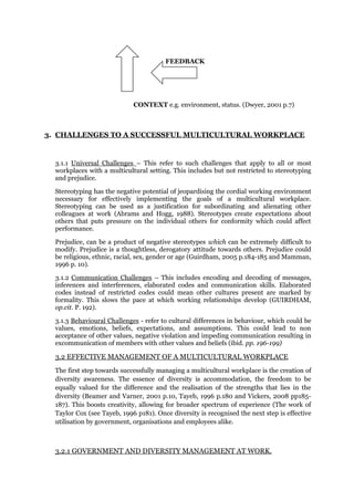 FEEDBACK
CONTEXT e.g. environment, status. (Dwyer, 2001 p.7)
3. CHALLENGES TO A SUCCESSFUL MULTICULTURAL WORKPLACE
3.1.1 Universal Challenges – This refer to such challenges that apply to all or most
workplaces with a multicultural setting. This includes but not restricted to stereotyping
and prejudice.
Stereotyping has the negative potential of jeopardising the cordial working environment
necessary for effectively implementing the goals of a multicultural workplace.
Stereotyping can be used as a justification for subordinating and alienating other
colleagues at work (Abrams and Hogg, 1988). Stereotypes create expectations about
others that puts pressure on the individual others for conformity which could affect
performance.
Prejudice, can be a product of negative stereotypes which can be extremely difficult to
modify. Prejudice is a thoughtless, derogatory attitude towards others. Prejudice could
be religious, ethnic, racial, sex, gender or age (Guirdham, 2005 p.184-185 and Mamman,
1996 p. 10).
3.1.2 Communication Challenges – This includes encoding and decoding of messages,
inferences and interferences, elaborated codes and communication skills. Elaborated
codes instead of restricted codes could mean other cultures present are marked by
formality. This slows the pace at which working relationships develop (GUIRDHAM,
op.cit. P. 192).
3.1.3 Behavioural Challenges - refer to cultural differences in behaviour, which could be
values, emotions, beliefs, expectations, and assumptions. This could lead to non
acceptance of other values, negative violation and impeding communication resulting in
excommunication of members with other values and beliefs (ibid. pp. 196-199)
3.2 EFFECTIVE MANAGEMENT OF A MULTICULTURAL WORKPLACE
The first step towards successfully managing a multicultural workplace is the creation of
diversity awareness. The essence of diversity is accommodation, the freedom to be
equally valued for the difference and the realisation of the strengths that lies in the
diversity (Beamer and Varner, 2001 p.10, Tayeb, 1996 p.180 and Vickers, 2008 pp185-
187). This boosts creativity, allowing for broader spectrum of experience (The work of
Taylor Cox (see Tayeb, 1996 p181). Once diversity is recognised the next step is effective
utilisation by government, organisations and employees alike.
3.2.1 GOVERNMENT AND DIVERSITY MANAGEMENT AT WORK.
 