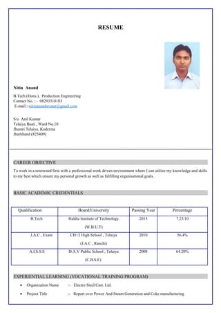 RESUME
Nitin Anand
B.Tech (Hons.), Production Engineering
Contact No. : - 08293318103
E-mail.:-nitinanandavatar@gmail.com
S/o Anil Kumar
Telaiya Basti , Ward No.10
Jhumri Telaiya, Koderma
Jharkhand (825409)
CAREER OBJECTIVE
To work in a renowned firm with a professional work driven environment where I can utilize my knowledge and skills
to my best which ensure my personal growth as well as fulfilling organisational goals.
BASIC ACADEMIC CREDENTIALS
Qualification Board/University Passing Year Percentage
B.Tech Haldia Institute of Technology
(W.B.U.T)
2015 7.25/10
J.A.C , Exam CH+2 High School , Telaiya
(J.A.C , Ranchi)
2010 56.4%
A.I.S.S.E D.A.V Public School , Telaiya
(C.B.S.E)
2008 64.20%
EXPERIENTIAL LEARNING (VOCATIONAL TRAINING PROGRAM)
• Organization Name :- Electro Steel Cast. Ltd.
• Project Title :- Report over Power And Steam Generation and Coke manufacturing
 