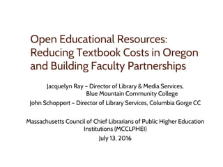 Open Educational Resources:
Reducing Textbook Costs in Oregon
and Building Faculty Partnerships
Jacquelyn Ray – Director of Library & Media Services,
Blue Mountain Community College
John Schoppert – Director of Library Services, Columbia Gorge CC
Massachusetts Council of Chief Librarians of Public Higher Education
Institutions (MCCLPHEI)
July 13, 2016
 
