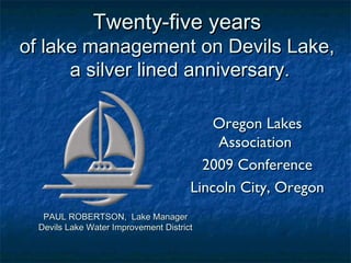 Twenty-five yearsTwenty-five years
of lake management on Devils Lake,of lake management on Devils Lake,
a silver lined anniversary.a silver lined anniversary.
Oregon LakesOregon Lakes
AssociationAssociation
2009 Conference2009 Conference
Lincoln City, OregonLincoln City, Oregon
PAUL ROBERTSON, Lake ManagerPAUL ROBERTSON, Lake Manager
Devils Lake Water Improvement DistrictDevils Lake Water Improvement District
 