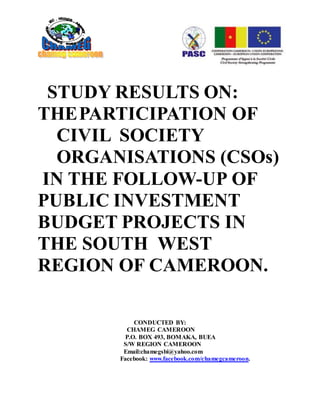 STUDY RESULTS ON:
THEPARTICIPATION OF
CIVIL SOCIETY
ORGANISATIONS (CSOs)
IN THE FOLLOW-UP OF
PUBLIC INVESTMENT
BUDGET PROJECTS IN
THE SOUTH WEST
REGION OF CAMEROON.
CONDUCTED BY:
CHAMEG CAMEROON
P.O. BOX 493, BOMAKA, BUEA
S/W REGION CAMEROON
Email:chamegsbi@yahoo.com
Facebook: www.facebook.com/chamegcameroon.
$£€
 