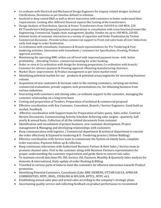 • Co-ordinate with Electrical and Mechanical Design Engineers for enquiry related designs, technical
Clarifications, Deviations as per timeline defined in schedule.
• Involved in deep rooted R&D as well as direct interaction with customers to better understand their
requirements. Looking after different financial aspects like Costing of the transformers.
• Design Analysis of Distribution, Special, & Power Transformers from 160 kVA to 160 MVA, 220
KV.Transformers bid/proposal/quotation preparations in consultation with cross functional teams like
Engineering, Commercial, Supply chain management, Quality, Vendor etc up to 100 MVA, 220 KV.
• Intimate levels of customer interaction in a variety of capacities and Order Finalization by Techno
Commercial discussion , Provide techno commercial support to Front end sales team all over India from
early lead stage to order finalization.
• Co-ordination with consultants, Customers & Branch representatives for Pre-Tendering & Post-
tendering activities. Interaction with Consultants / customers for Specification, Drawing, Product
approval activities.
• Maintaining the operating RMC within cut off level with improved payment terms with better
profitability , Attending Techno- commercial meeting for order booking .
• Order re-view & Co-ordination with design for drawing preparation, Co-ordination with branch/
Customer for advance payment & Drawing approval. Obtaining manufacturing clearance.
• Market Share improvement & Product management as per latest market trend
• Identifying potential market for our products & potential areas/segments for increasing business
volume.
• Acquisition of new customers & Increase sales to the existing customers, carrying out techno
commercial evaluations, presale support, tech presentations etc, for obtaining business from
various industries.
• Interacting with customers and closing sales, co-ordinate support to the customer, managing the
customer relationship on a long term basis
• Costing and preparation of Tenders, Preparation of technical & commercial proposal
• Effective coordination with Key Customer, Consultant, Branch / Service Engineers. Good hold on
market, Feedback.
• Effective coordination with Support team for Preparation of Sales query, Sales order, Contract
Review Documents, Commissioning Activity Schedule Achieving sales targets - quarterly, half
yearly & annual basis. Collection of all the related documents from customer
• Identification and encashment of project business, new customer development, Project
management & Managing and developing relationships with customers
• Keep communication with logistics / Commercial department & technical department to execute
the order effectively & Exposed to tendering & E- Tendering process ( Online Bidding)
• Effective coordination with Service team to commission the System on timely basis, complete
order execution, Payment follow up & collection.
• Keep continuous interaction with Authorized Business Partner & their Sales / Service team to
promote channel sales. Visit to the customer along with Business Partners representative for
proper understanding the customer requirement and guide them to convert into sales.
• To maintain overall data base PO, ISO, Invoice, OA, Payment, Monthly & Quarterly Sales analysis for
domestic & international, Daily update of order Booking & Billing.
• Travelled to various parts of India to meet the customers for effective interaction towards Product
promotion.
• Identifying Potential Customers, Consultants (Like ABB, SIEMENS, UTTAM GALVA, AFRICAN
COMMODITIES, NTPC, BHEL, STERLING & WILSON, KPTCL, NTPC etc).
• Establishing annual sales plan and actual sales according to the company’s strategic plans.
• Ascertaining quality service and collecting feedback on product performance to recommend
 