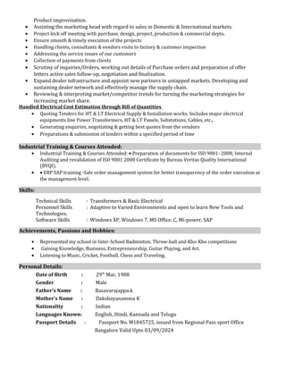 Product improvisation.
• Assisting the marketing head with regard to sales in Domestic & International markets.
• Project kick off meeting with purchase, design, project, production & commercial depts.
• Ensure smooth & timely execution of the projects
• Handling clients, consultants & vendors visits to factory & customer inspection
• Addressing the service issues of our customers
• Collection of payments from clients
• Scrutiny of inquiries/Orders, working out details of Purchase orders and preparation of offer
letters active sales follow-up, negotiation and finalization.
• Expand dealer infrastructure and appoint new partners in untapped markets. Developing and
sustaining dealer network and effectively manage the supply chain.
• Reviewing & interpreting market/competitor trends for turning the marketing strategies for
increasing market share.
Handled Electrical Cost Estimation through Bill of Quantities
• Quoting Tenders for HT & LT Electrical Supply & Installation works. Includes major electrical
equipments line Power Transformers, HT & LT Panels, Substations, Cables, etc.,
• Generating enquiries, negotiating & getting best quotes from the vendors
• Preparations & submission of tenders within a specified period of time
Industrial Training & Courses Attended:
• Industrial Training & Courses Attended: • Preparation of documents for ISO 9001- 2008, Internal
Auditing and revalidation of ISO 9001 2008 Certificate by Bureau Veritas Quality International
(BVQI).
• • ERP SAP training -Sale order management system for better transparency of the order execution at
the management level.
Skills:
Technical Skills : Transformers & Basic Electrical
Personnel Skills : Adaptive to Varied Environments and open to learn New Tools and
Technologies.
Software Skills : Windows XP, Windows 7, MS Office. C, Mi-power, SAP
Achievements, Passions and Hobbies:
• Represented my school in Inter-School Badminton, Throw-ball and Kho-Kho competitions
• Gaining Knowledge, Business, Entrepreneurship, Guitar Playing, and Art.
• Listening to Music, Cricket, Football, Chess and Traveling.
Personal Details:
Date of Birth : 29th
Mar, 1988
Gender : Male
Father’s Name : Basavarajappa.k
Mother’s Name : Dakshayanamma K
Nationality : Indian
Languages Known: English, Hindi, Kannada and Telugu
Passport Details : Passport No. M1845725, issued from Regional Pass sport Office
Bangalore Valid Upto 03/09/2024
 