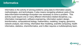 Informatics
Informatics is the activity of solving problems using data & information assets,
methodologies, and technologies. It also means navigating whatever parts of the
data-information-knowledge ecosystem are necessary to solve a problem. This
activity could require one or many different informatics-related disciplines, e.g.,
information management, software engineering, information system design,
bioinformatics, computational biology, mathematics, modeling, imaging, genomics,
network analysis, text mining, information flow modeling, scientific computing, health
informatics, statistics, cheminformatics, and it often requires a multidisciplinary team.
 